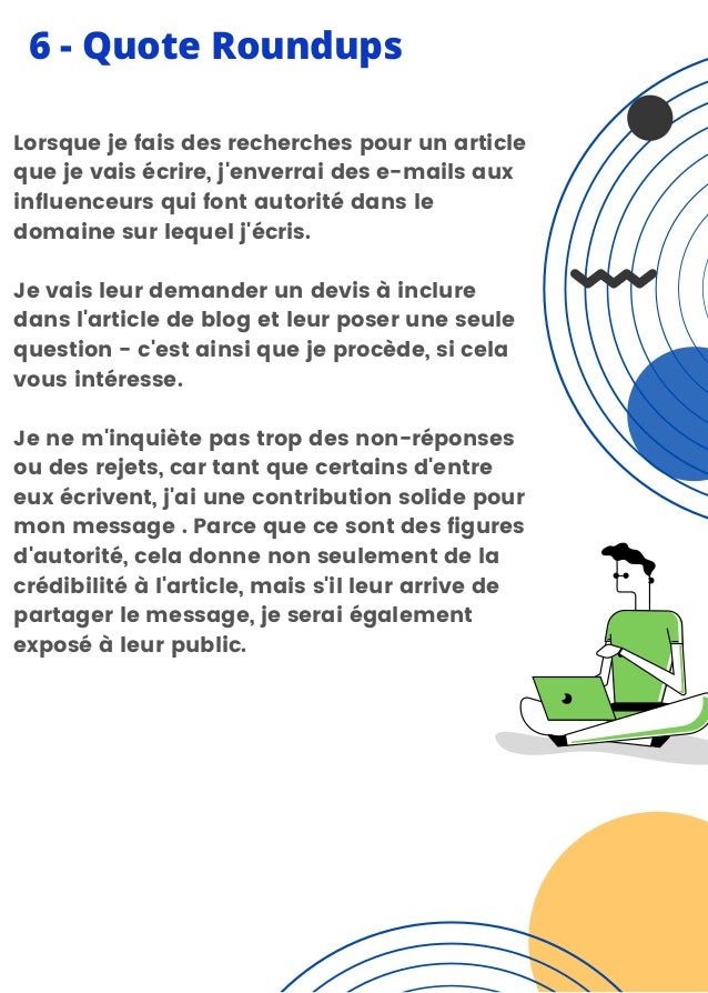 6 - Quote Roundups
Lorsque je fais des recherches pour un article
que je vais écrire, j'enverrai des e-mails aux
influenceurs qui font autorité dans le
domaine sur lequel j'écris.
Je vais leur demander un devis à inclure
dans l'article de blog et leur poser une seule
question - c'est ainsi que je procède, si cela
vous intéresse.
Je ne m'inquiète pas trop des non-réponses
ou des rejets, car tant que certains d'entre
eux écrivent, j'ai une contribution solide pour
mon message . Parce que ce sont des figures
d'autorité, cela donne non seulement de la
crédibilité à l'article, mais s'il leur arrive de
partager le message, je serai également
exposé à leur public.
 