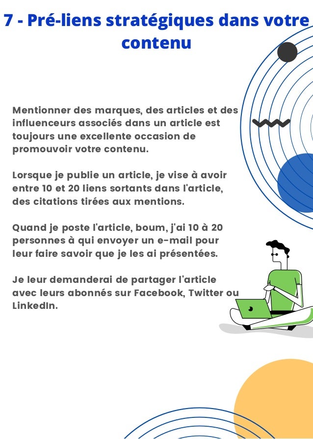7 - Pré-liens stratégiques dans votre
contenu
Mentionner des marques, des articles et des
influenceurs associés dans un article est
toujours une excellente occasion de
promouvoir votre contenu.
Lorsque je publie un article, je vise à avoir
entre 10 et 20 liens sortants dans l'article,
des citations tirées aux mentions.
Quand je poste l'article, boum, j'ai 10 à 20
personnes à qui envoyer un e-mail pour
leur faire savoir que je les ai présentées.
Je leur demanderai de partager l'article
avec leurs abonnés sur Facebook, Twitter ou
LinkedIn.
 