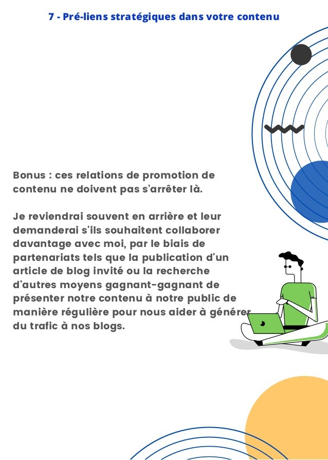 7 - Pré-liens stratégiques dans votre contenu
Bonus : ces relations de promotion de
contenu ne doivent pas s'arrêter là.
Je reviendrai souvent en arrière et leur
demanderai s'ils souhaitent collaborer
davantage avec moi, par le biais de
partenariats tels que la publication d'un
article de blog invité ou la recherche
d'autres moyens gagnant-gagnant de
présenter notre contenu à notre public de
manière régulière pour nous aider à générer
du trafic à nos blogs.
 