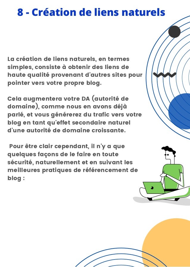 8 - Création de liens naturels
La création de liens naturels, en termes
simples, consiste à obtenir des liens de
haute qualité provenant d'autres sites pour
pointer vers votre propre blog.
Cela augmentera votre DA (autorité de
domaine), comme nous en avons déjà
parlé, et vous générerez du trafic vers votre
blog en tant qu'effet secondaire naturel
d'une autorité de domaine croissante.
Pour être clair cependant, il n'y a que
quelques façons de le faire en toute
sécurité, naturellement et en suivant les
meilleures pratiques de référencement de
blog :
 