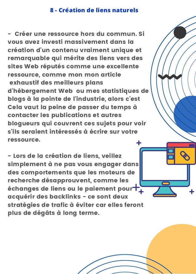 8 - Création de liens naturels
- Créer une ressource hors du commun. Si
vous avez investi massivement dans la
création d'un contenu vraiment unique et
remarquable qui mérite des liens vers des
sites Web réputés comme une excellente
ressource, comme mon mon article
exhaustif des meilleurs plans
d'hébergement Web ou mes statistiques de
blogs à la pointe de l'industrie, alors c'est
Cela vaut la peine de passer du temps à
contacter les publications et autres
blogueurs qui couvrent ces sujets pour voir
s'ils seraient intéressés à écrire sur votre
ressource.
- Lors de la création de liens, veillez
simplement à ne pas vous engager dans
des comportements que les moteurs de
recherche désapprouvent, comme les
échanges de liens ou le paiement pour
acquérir des backlinks - ce sont deux
stratégies de trafic à éviter car elles feront
plus de dégâts à long terme.
 