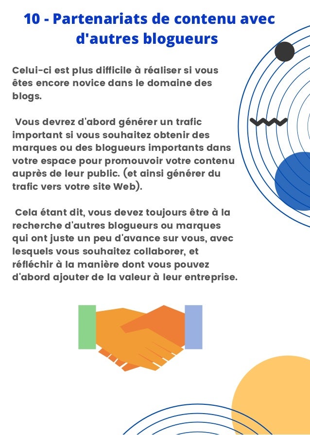 Celui-ci est plus difficile à réaliser si vous
êtes encore novice dans le domaine des
blogs.
Vous devrez d'abord générer un trafic
important si vous souhaitez obtenir des
marques ou des blogueurs importants dans
votre espace pour promouvoir votre contenu
auprès de leur public. (et ainsi générer du
trafic vers votre site Web).
Cela étant dit, vous devez toujours être à la
recherche d'autres blogueurs ou marques
qui ont juste un peu d'avance sur vous, avec
lesquels vous souhaitez collaborer, et
réfléchir à la manière dont vous pouvez
d'abord ajouter de la valeur à leur entreprise.
10 - Partenariats de contenu avec
d'autres blogueurs
 