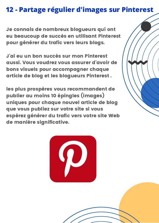 Je connais de nombreux blogueurs qui ont
eu beaucoup de succès en utilisant Pinterest
pour générer du trafic vers leurs blogs.
J'ai eu un bon succès sur mon Pinterest
aussi. Vous voudrez vous assurer d'avoir de
bons visuels pour accompagner chaque
article de blog et les blogueurs Pinterest .
les plus prospères vous recommandent de
publier au moins 10 épingles (images)
uniques pour chaque nouvel article de blog
que vous publiez sur votre site si vous
espérez générer du trafic vers votre site Web
de manière significative.
12 - Partage régulier d'images sur Pinterest
 
