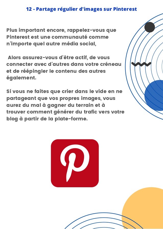 Plus important encore, rappelez-vous que
Pinterest est une communauté comme
n'importe quel autre média social,
Alors assurez-vous d'être actif, de vous
connecter avec d'autres dans votre créneau
et de réépingler le contenu des autres
également.
Si vous ne faites que crier dans le vide en ne
partageant que vos propres images, vous
aurez du mal à gagner du terrain et à
trouver comment générer du trafic vers votre
blog à partir de la plate-forme.
12 - Partage régulier d'images sur Pinterest
 