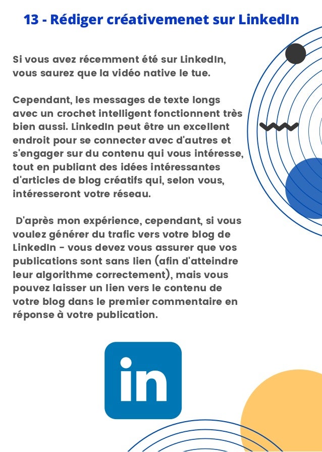 Si vous avez récemment été sur LinkedIn,
vous saurez que la vidéo native le tue.
Cependant, les messages de texte longs
avec un crochet intelligent fonctionnent très
bien aussi. LinkedIn peut être un excellent
endroit pour se connecter avec d'autres et
s'engager sur du contenu qui vous intéresse,
tout en publiant des idées intéressantes
d'articles de blog créatifs qui, selon vous,
intéresseront votre réseau.
D'après mon expérience, cependant, si vous
voulez générer du trafic vers votre blog de
LinkedIn - vous devez vous assurer que vos
publications sont sans lien (afin d'atteindre
leur algorithme correctement), mais vous
pouvez laisser un lien vers le contenu de
votre blog dans le premier commentaire en
réponse à votre publication.
13 - Rédiger créativemenet sur LinkedIn
 
