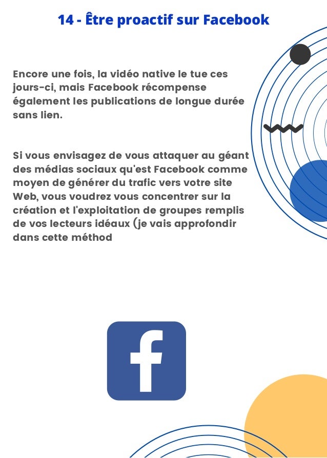 Encore une fois, la vidéo native le tue ces
jours-ci, mais Facebook récompense
également les publications de longue durée
sans lien.
Si vous envisagez de vous attaquer au géant
des médias sociaux qu'est Facebook comme
moyen de générer du trafic vers votre site
Web, vous voudrez vous concentrer sur la
création et l'exploitation de groupes remplis
de vos lecteurs idéaux (je vais approfondir
dans cette méthod
14 - Être proactif sur Facebook
 