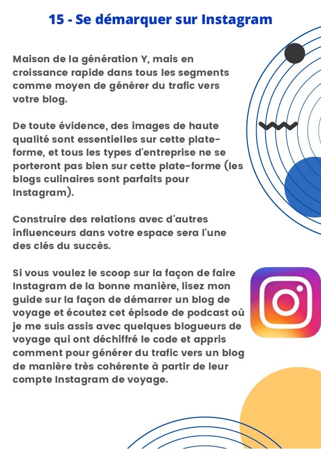 Maison de la génération Y, mais en
croissance rapide dans tous les segments
comme moyen de générer du trafic vers
votre blog.
De toute évidence, des images de haute
qualité sont essentielles sur cette plate-
forme, et tous les types d'entreprise ne se
porteront pas bien sur cette plate-forme (les
blogs culinaires sont parfaits pour
Instagram).
Construire des relations avec d'autres
influenceurs dans votre espace sera l'une
des clés du succès.
Si vous voulez le scoop sur la façon de faire
Instagram de la bonne manière, lisez mon
guide sur la façon de démarrer un blog de
voyage et écoutez cet épisode de podcast où
je me suis assis avec quelques blogueurs de
voyage qui ont déchiffré le code et appris
comment pour générer du trafic vers un blog
de manière très cohérente à partir de leur
compte Instagram de voyage.
15 - Se démarquer sur Instagram
 