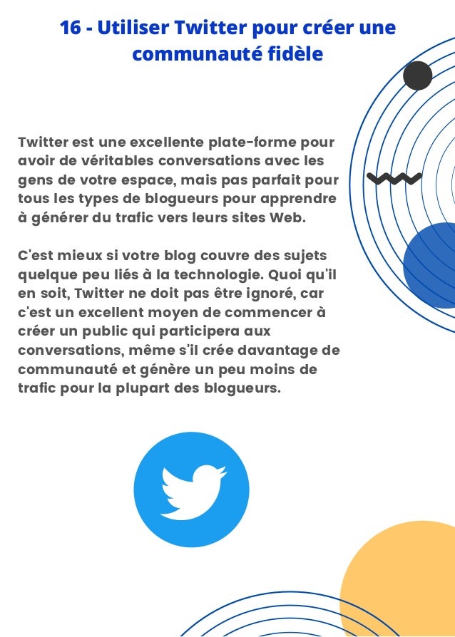 Twitter est une excellente plate-forme pour
avoir de véritables conversations avec les
gens de votre espace, mais pas parfait pour
tous les types de blogueurs pour apprendre
à générer du trafic vers leurs sites Web.
C'est mieux si votre blog couvre des sujets
quelque peu liés à la technologie. Quoi qu'il
en soit, Twitter ne doit pas être ignoré, car
c'est un excellent moyen de commencer à
créer un public qui participera aux
conversations, même s'il crée davantage de
communauté et génère un peu moins de
trafic pour la plupart des blogueurs.
16 - Utiliser Twitter pour créer une
communauté fidèle
 