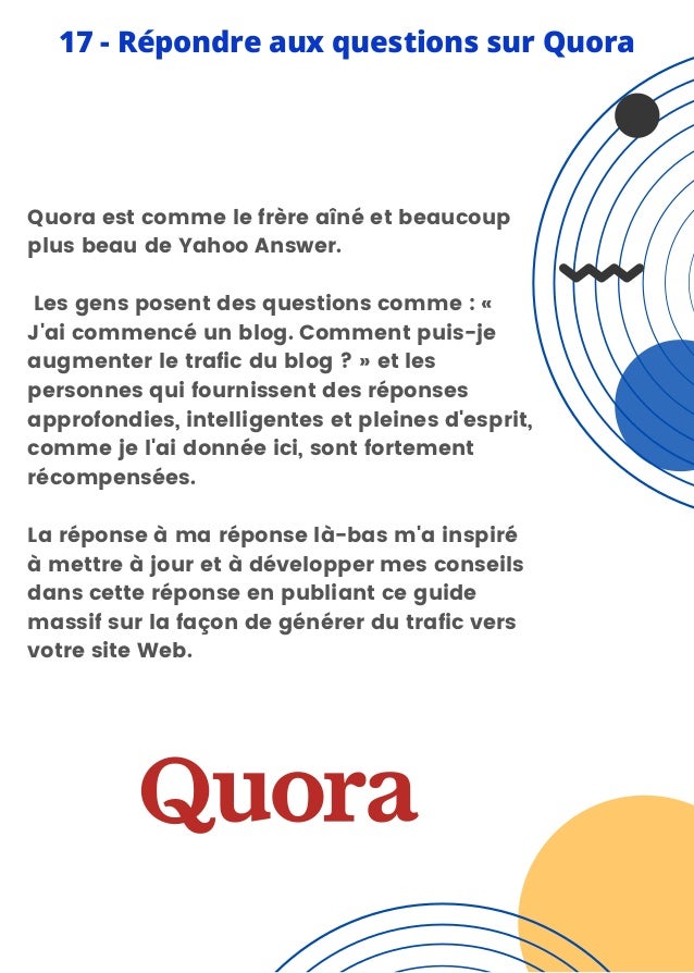 Quora est comme le frère aîné et beaucoup
plus beau de Yahoo Answer.
Les gens posent des questions comme : «
J'ai commencé un blog. Comment puis-je
augmenter le trafic du blog ? » et les
personnes qui fournissent des réponses
approfondies, intelligentes et pleines d'esprit,
comme je l'ai donnée ici, sont fortement
récompensées.
La réponse à ma réponse là-bas m'a inspiré
à mettre à jour et à développer mes conseils
dans cette réponse en publiant ce guide
massif sur la façon de générer du trafic vers
votre site Web.
17 - Répondre aux questions sur Quora
 