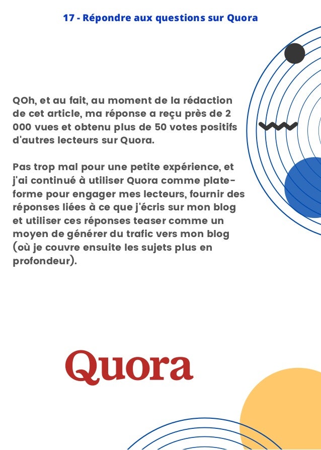 QOh, et au fait, au moment de la rédaction
de cet article, ma réponse a reçu près de 2
000 vues et obtenu plus de 50 votes positifs
d'autres lecteurs sur Quora.
Pas trop mal pour une petite expérience, et
j'ai continué à utiliser Quora comme plate-
forme pour engager mes lecteurs, fournir des
réponses liées à ce que j'écris sur mon blog
et utiliser ces réponses teaser comme un
moyen de générer du trafic vers mon blog
(où je couvre ensuite les sujets plus en
profondeur).
17 - Répondre aux questions sur Quora
 