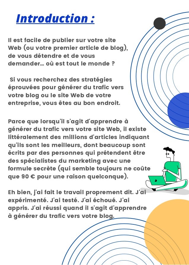 Introduction :
Il est facile de publier sur votre site
Web (ou votre premier article de blog),
de vous détendre et de vous
demander… où est tout le monde ?
Si vous recherchez des stratégies
éprouvées pour générer du trafic vers
votre blog ou le site Web de votre
entreprise, vous êtes au bon endroit.
Parce que lorsqu'il s'agit d'apprendre à
générer du trafic vers votre site Web, il existe
littéralement des millions d'articles indiquant
qu'ils sont les meilleurs, dont beaucoup sont
écrits par des personnes qui prétendent être
des spécialistes du marketing avec une
formule secrète (qui semble toujours ne coûte
que 90 € pour une raison quelconque).
Eh bien, j'ai fait le travail proprement dit. J'ai
expérimenté. J'ai testé. J'ai échoué. J'ai
appris. J'ai réussi quand il s'agit d'apprendre
à générer du trafic vers votre blog.
 
