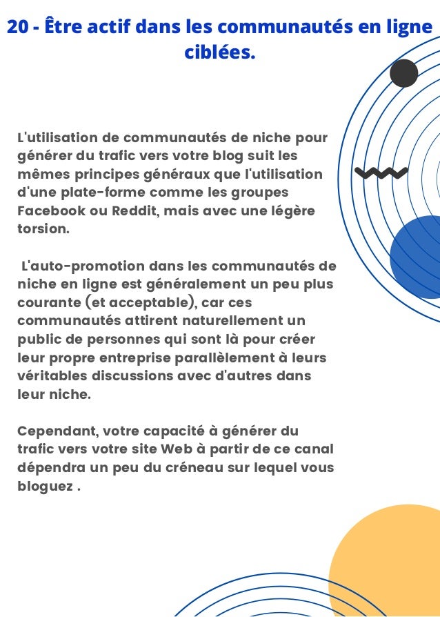 L'utilisation de communautés de niche pour
générer du trafic vers votre blog suit les
mêmes principes généraux que l'utilisation
d'une plate-forme comme les groupes
Facebook ou Reddit, mais avec une légère
torsion.
L'auto-promotion dans les communautés de
niche en ligne est généralement un peu plus
courante (et acceptable), car ces
communautés attirent naturellement un
public de personnes qui sont là pour créer
leur propre entreprise parallèlement à leurs
véritables discussions avec d'autres dans
leur niche.
Cependant, votre capacité à générer du
trafic vers votre site Web à partir de ce canal
dépendra un peu du créneau sur lequel vous
bloguez .
20 - Être actif dans les communautés en ligne
ciblées.
 