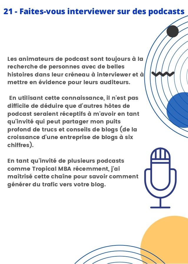 Les animateurs de podcast sont toujours à la
recherche de personnes avec de belles
histoires dans leur créneau à interviewer et à
mettre en évidence pour leurs auditeurs.
En utilisant cette connaissance, il n'est pas
difficile de déduire que d'autres hôtes de
podcast seraient réceptifs à m'avoir en tant
qu'invité qui peut partager mon puits
profond de trucs et conseils de blogs (de la
croissance d'une entreprise de blogs à six
chiffres).
En tant qu'invité de plusieurs podcasts
comme Tropical MBA récemment, j'ai
maîtrisé cette chaîne pour savoir comment
générer du trafic vers votre blog.
21 - Faites-vous interviewer sur des podcasts
 