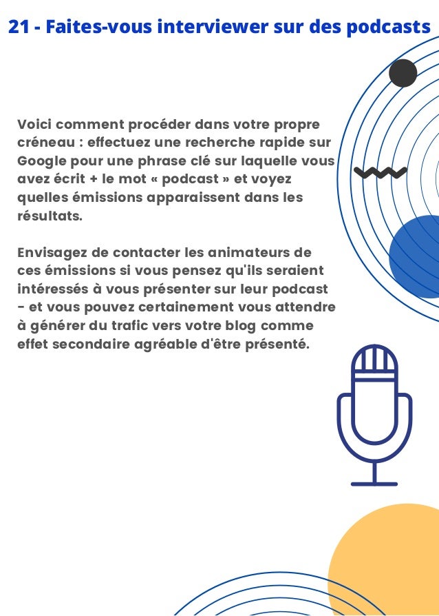 Voici comment procéder dans votre propre
créneau : effectuez une recherche rapide sur
Google pour une phrase clé sur laquelle vous
avez écrit + le mot « podcast » et voyez
quelles émissions apparaissent dans les
résultats.
Envisagez de contacter les animateurs de
ces émissions si vous pensez qu'ils seraient
intéressés à vous présenter sur leur podcast
- et vous pouvez certainement vous attendre
à générer du trafic vers votre blog comme
effet secondaire agréable d'être présenté.
21 - Faites-vous interviewer sur des podcasts
 