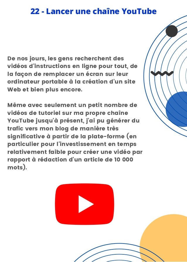 De nos jours, les gens recherchent des
vidéos d'instructions en ligne pour tout, de
la façon de remplacer un écran sur leur
ordinateur portable à la création d'un site
Web et bien plus encore.
Même avec seulement un petit nombre de
vidéos de tutoriel sur ma propre chaîne
YouTube jusqu'à présent, j'ai pu générer du
trafic vers mon blog de manière très
significative à partir de la plate-forme (en
particulier pour l'investissement en temps
relativement faible pour créer une vidéo par
rapport à rédaction d'un article de 10 000
mots).
22 - Lancer une chaîne YouTube
 