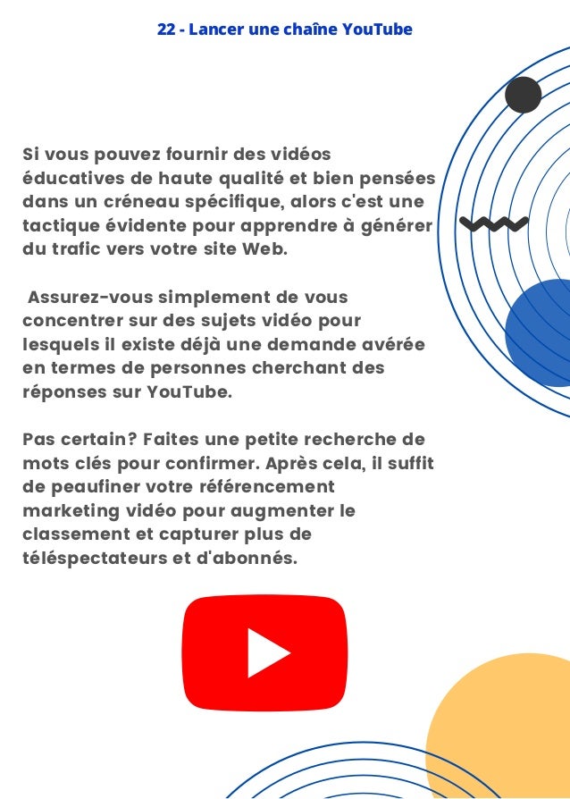 Si vous pouvez fournir des vidéos
éducatives de haute qualité et bien pensées
dans un créneau spécifique, alors c'est une
tactique évidente pour apprendre à générer
du trafic vers votre site Web.
Assurez-vous simplement de vous
concentrer sur des sujets vidéo pour
lesquels il existe déjà une demande avérée
en termes de personnes cherchant des
réponses sur YouTube.
Pas certain? Faites une petite recherche de
mots clés pour confirmer. Après cela, il suffit
de peaufiner votre référencement
marketing vidéo pour augmenter le
classement et capturer plus de
téléspectateurs et d'abonnés.
22 - Lancer une chaîne YouTube
 