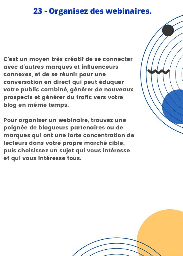 C'est un moyen très créatif de se connecter
avec d'autres marques et influenceurs
connexes, et de se réunir pour une
conversation en direct qui peut éduquer
votre public combiné, générer de nouveaux
prospects et générer du trafic vers votre
blog en même temps.
Pour organiser un webinaire, trouvez une
poignée de blogueurs partenaires ou de
marques qui ont une forte concentration de
lecteurs dans votre propre marché cible,
puis choisissez un sujet qui vous intéresse
et qui vous intéresse tous.
23 - Organisez des webinaires.
 