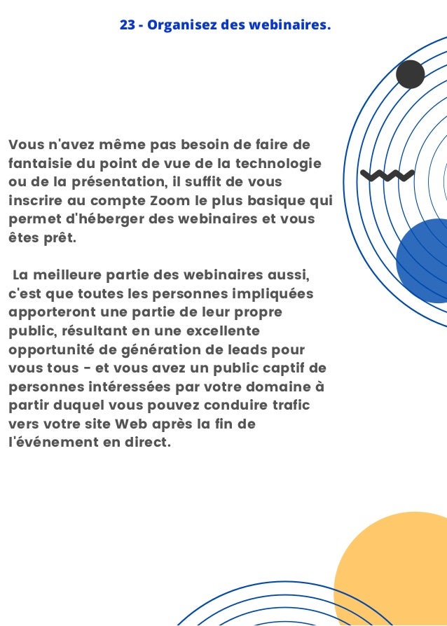 Vous n'avez même pas besoin de faire de
fantaisie du point de vue de la technologie
ou de la présentation, il suffit de vous
inscrire au compte Zoom le plus basique qui
permet d'héberger des webinaires et vous
êtes prêt.
La meilleure partie des webinaires aussi,
c'est que toutes les personnes impliquées
apporteront une partie de leur propre
public, résultant en une excellente
opportunité de génération de leads pour
vous tous - et vous avez un public captif de
personnes intéressées par votre domaine à
partir duquel vous pouvez conduire trafic
vers votre site Web après la fin de
l'événement en direct.
23 - Organisez des webinaires.
 