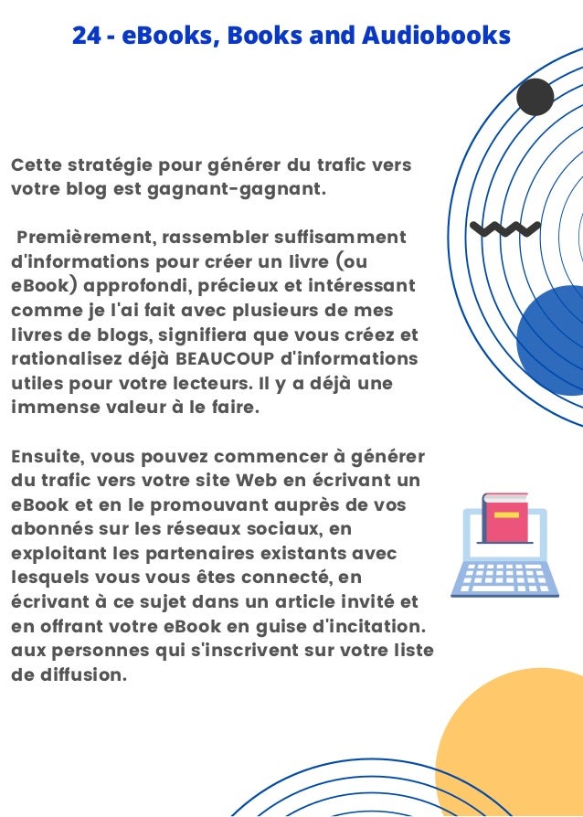 Cette stratégie pour générer du trafic vers
votre blog est gagnant-gagnant.
Premièrement, rassembler suffisamment
d'informations pour créer un livre (ou
eBook) approfondi, précieux et intéressant
comme je l'ai fait avec plusieurs de mes
livres de blogs, signifiera que vous créez et
rationalisez déjà BEAUCOUP d'informations
utiles pour votre lecteurs. Il y a déjà une
immense valeur à le faire.
Ensuite, vous pouvez commencer à générer
du trafic vers votre site Web en écrivant un
eBook et en le promouvant auprès de vos
abonnés sur les réseaux sociaux, en
exploitant les partenaires existants avec
lesquels vous vous êtes connecté, en
écrivant à ce sujet dans un article invité et
en offrant votre eBook en guise d'incitation.
aux personnes qui s'inscrivent sur votre liste
de diffusion.
24 - eBooks, Books and Audiobooks
 