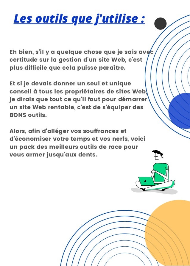 Les outils que j'utilise :
Eh bien, s'il y a quelque chose que je sais avec
certitude sur la gestion d'un site Web, c'est
plus difficile que cela puisse paraître.
Et si je devais donner un seul et unique
conseil à tous les propriétaires de sites Web,
je dirais que tout ce qu'il faut pour démarrer
un site Web rentable, c'est de s'équiper des
BONS outils.
Alors, afin d'alléger vos souffrances et
d'économiser votre temps et vos nerfs, voici
un pack des meilleurs outils de race pour
vous armer jusqu'aux dents.
 