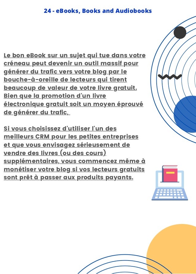 Le bon eBook sur un sujet qui tue dans votre
créneau peut devenir un outil massif pour
générer du trafic vers votre blog par le
bouche-à-oreille de lecteurs qui tirent
beaucoup de valeur de votre livre gratuit.
Bien que la promotion d'un livre
électronique gratuit soit un moyen éprouvé
de générer du trafic,
Si vous choisissez d'utiliser l'un des
meilleurs CRM pour les petites entreprises
et que vous envisagez sérieusement de
vendre des livres (ou des cours)
supplémentaires, vous commencez même à
monétiser votre blog si vos lecteurs gratuits
sont prêt à passer aux produits payants.
24 - eBooks, Books and Audiobooks
 