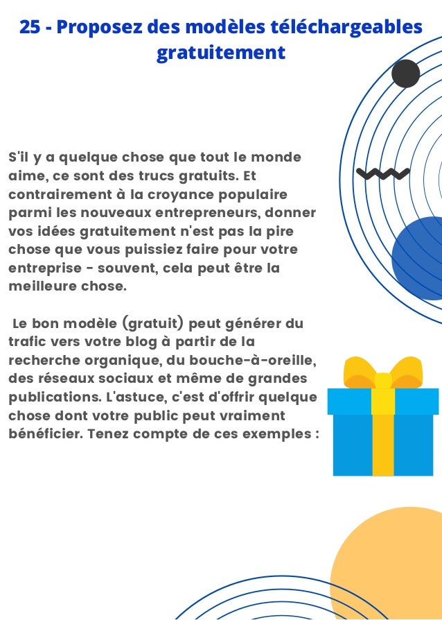 S'il y a quelque chose que tout le monde
aime, ce sont des trucs gratuits. Et
contrairement à la croyance populaire
parmi les nouveaux entrepreneurs, donner
vos idées gratuitement n'est pas la pire
chose que vous puissiez faire pour votre
entreprise - souvent, cela peut être la
meilleure chose.
Le bon modèle (gratuit) peut générer du
trafic vers votre blog à partir de la
recherche organique, du bouche-à-oreille,
des réseaux sociaux et même de grandes
publications. L'astuce, c'est d'offrir quelque
chose dont votre public peut vraiment
bénéficier. Tenez compte de ces exemples :
25 - Proposez des modèles téléchargeables
gratuitement
 