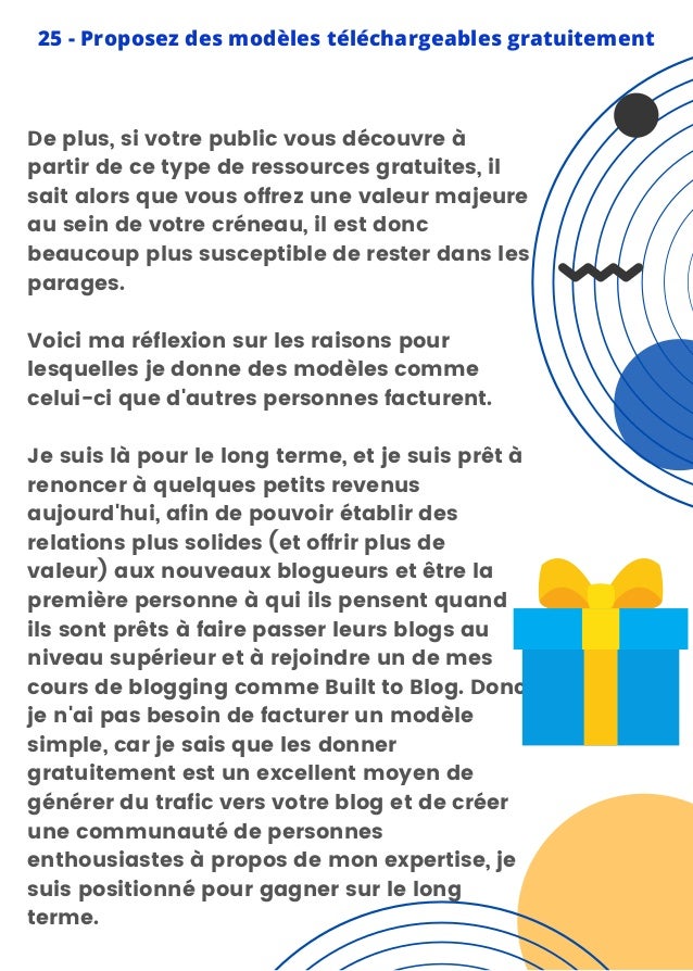 De plus, si votre public vous découvre à
partir de ce type de ressources gratuites, il
sait alors que vous offrez une valeur majeure
au sein de votre créneau, il est donc
beaucoup plus susceptible de rester dans les
parages.
Voici ma réflexion sur les raisons pour
lesquelles je donne des modèles comme
celui-ci que d'autres personnes facturent.
Je suis là pour le long terme, et je suis prêt à
renoncer à quelques petits revenus
aujourd'hui, afin de pouvoir établir des
relations plus solides (et offrir plus de
valeur) aux nouveaux blogueurs et être la
première personne à qui ils pensent quand
ils sont prêts à faire passer leurs blogs au
niveau supérieur et à rejoindre un de mes
cours de blogging comme Built to Blog. Donc,
je n'ai pas besoin de facturer un modèle
simple, car je sais que les donner
gratuitement est un excellent moyen de
générer du trafic vers votre blog et de créer
une communauté de personnes
enthousiastes à propos de mon expertise, je
suis positionné pour gagner sur le long
terme.
25 - Proposez des modèles téléchargeables gratuitement
 