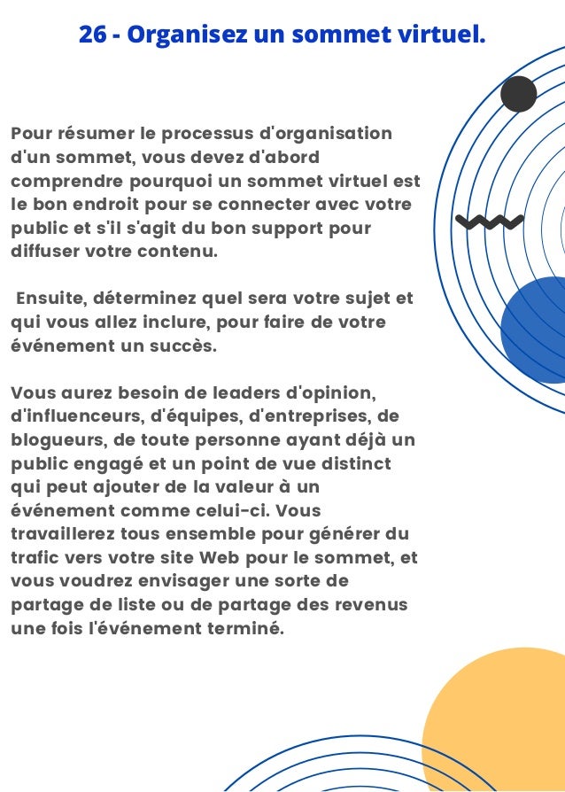 Pour résumer le processus d'organisation
d'un sommet, vous devez d'abord
comprendre pourquoi un sommet virtuel est
le bon endroit pour se connecter avec votre
public et s'il s'agit du bon support pour
diffuser votre contenu.
Ensuite, déterminez quel sera votre sujet et
qui vous allez inclure, pour faire de votre
événement un succès.
Vous aurez besoin de leaders d'opinion,
d'influenceurs, d'équipes, d'entreprises, de
blogueurs, de toute personne ayant déjà un
public engagé et un point de vue distinct
qui peut ajouter de la valeur à un
événement comme celui-ci. Vous
travaillerez tous ensemble pour générer du
trafic vers votre site Web pour le sommet, et
vous voudrez envisager une sorte de
partage de liste ou de partage des revenus
une fois l'événement terminé.
26 - Organisez un sommet virtuel.
 