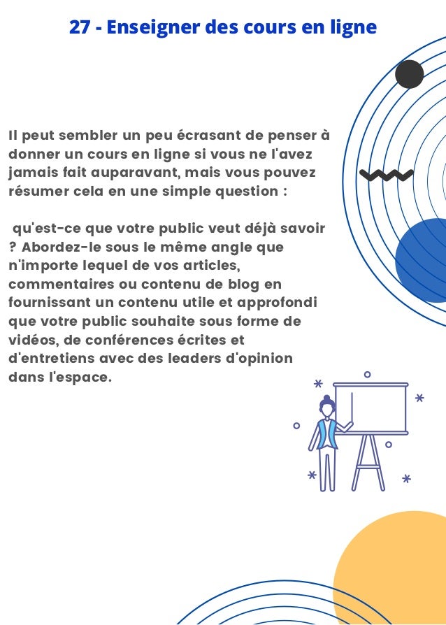 Il peut sembler un peu écrasant de penser à
donner un cours en ligne si vous ne l'avez
jamais fait auparavant, mais vous pouvez
résumer cela en une simple question :
qu'est-ce que votre public veut déjà savoir
? Abordez-le sous le même angle que
n'importe lequel de vos articles,
commentaires ou contenu de blog en
fournissant un contenu utile et approfondi
que votre public souhaite sous forme de
vidéos, de conférences écrites et
d'entretiens avec des leaders d'opinion
dans l'espace.
27 - Enseigner des cours en ligne
 