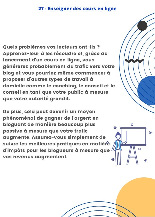Quels problèmes vos lecteurs ont-ils ?
Apprenez-leur à les résoudre et, grâce au
lancement d'un cours en ligne, vous
générerez probablement du trafic vers votre
blog et vous pourriez même commencer à
proposer d'autres types de travail à
domicile comme le coaching, le conseil et le
conseil en tant que votre public à mesure
que votre autorité grandit.
De plus, cela peut devenir un moyen
phénoménal de gagner de l'argent en
bloguant de manière beaucoup plus
passive à mesure que votre trafic
augmente. Assurez-vous simplement de
suivre les meilleures pratiques en matière
d'impôts pour les blogueurs à mesure que
vos revenus augmentent.
27 - Enseigner des cours en ligne
 