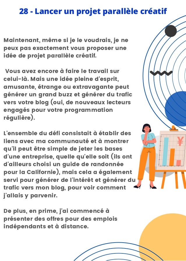 Maintenant, même si je le voudrais, je ne
peux pas exactement vous proposer une
idée de projet parallèle créatif.
Vous avez encore à faire le travail sur
celui-là. Mais une idée pleine d'esprit,
amusante, étrange ou extravagante peut
générer un grand buzz et générer du trafic
vers votre blog (oui, de nouveaux lecteurs
engagés pour votre programmation
régulière).
L'ensemble du défi consistait à établir des
liens avec ma communauté et à montrer
qu'il peut être simple de jeter les bases
d'une entreprise, quelle qu'elle soit (ils ont
d'ailleurs choisi un guide de randonnée
pour la Californie), mais cela a également
servi pour générer de l'intérêt et générer du
trafic vers mon blog, pour voir comment
j'allais y parvenir.
De plus, en prime, j'ai commencé à
présenter des offres pour des emplois
indépendants et à distance.
28 - Lancer un projet parallèle créatif
 