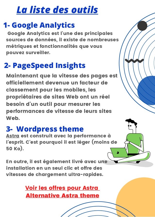 La liste des outils
1- Google Analytics


Google Analytics est l'une des principales
sources de données, il existe de nombreuses
métriques et fonctionnalités que vous
pouvez surveiller.
2- PageSpeed Insights
Maintenant que la vitesse des pages est
officiellement devenue un facteur de
classement pour les mobiles, les
propriétaires de sites Web ont un réel
besoin d'un outil pour mesurer les
performances de vitesse de leurs sites
Web.
3- Wordpress theme
Astra est construit avec la performance à
l'esprit. C'est pourquoi il est léger (moins de
50 Ko).
En outre, il est également livré avec une
installation en un seul clic et offre des
vitesses de chargement ultra-rapides.


Voir les offres pour Astra
Alternative Astra theme
 