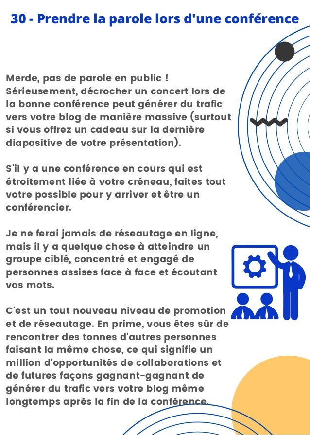 Merde, pas de parole en public !
Sérieusement, décrocher un concert lors de
la bonne conférence peut générer du trafic
vers votre blog de manière massive (surtout
si vous offrez un cadeau sur la dernière
diapositive de votre présentation).
S'il y a une conférence en cours qui est
étroitement liée à votre créneau, faites tout
votre possible pour y arriver et être un
conférencier.
Je ne ferai jamais de réseautage en ligne,
mais il y a quelque chose à atteindre un
groupe ciblé, concentré et engagé de
personnes assises face à face et écoutant
vos mots.
C'est un tout nouveau niveau de promotion
et de réseautage. En prime, vous êtes sûr de
rencontrer des tonnes d'autres personnes
faisant la même chose, ce qui signifie un
million d'opportunités de collaborations et
de futures façons gagnant-gagnant de
générer du trafic vers votre blog même
longtemps après la fin de la conférence.
30 - Prendre la parole lors d'une conférence
 