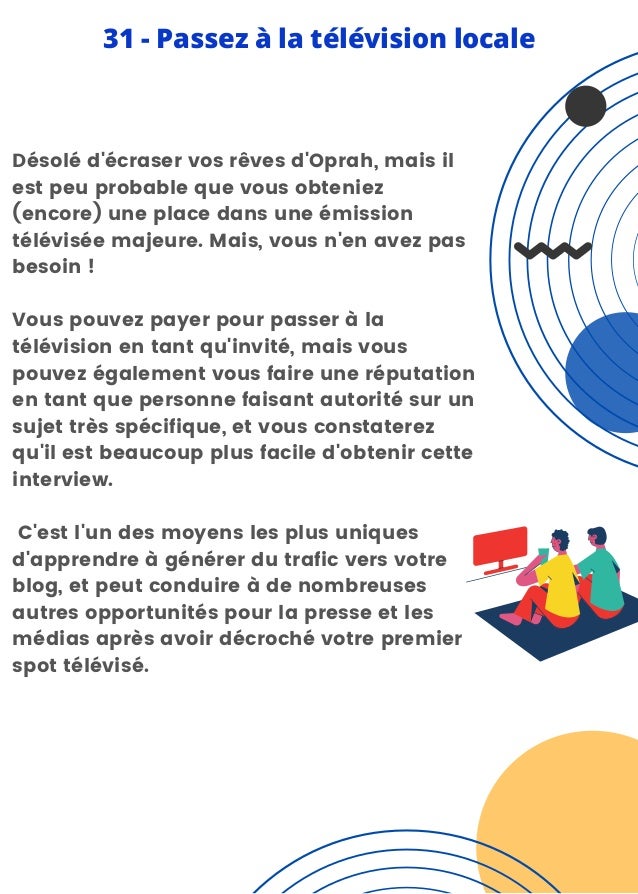 Désolé d'écraser vos rêves d'Oprah, mais il
est peu probable que vous obteniez
(encore) une place dans une émission
télévisée majeure. Mais, vous n'en avez pas
besoin !
Vous pouvez payer pour passer à la
télévision en tant qu'invité, mais vous
pouvez également vous faire une réputation
en tant que personne faisant autorité sur un
sujet très spécifique, et vous constaterez
qu'il est beaucoup plus facile d'obtenir cette
interview.
C'est l'un des moyens les plus uniques
d'apprendre à générer du trafic vers votre
blog, et peut conduire à de nombreuses
autres opportunités pour la presse et les
médias après avoir décroché votre premier
spot télévisé.
31 - Passez à la télévision locale
 