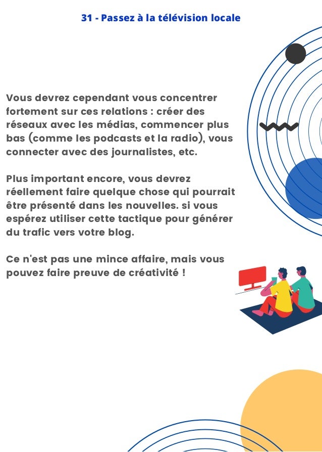 Vous devrez cependant vous concentrer
fortement sur ces relations : créer des
réseaux avec les médias, commencer plus
bas (comme les podcasts et la radio), vous
connecter avec des journalistes, etc.
Plus important encore, vous devrez
réellement faire quelque chose qui pourrait
être présenté dans les nouvelles. si vous
espérez utiliser cette tactique pour générer
du trafic vers votre blog.
Ce n'est pas une mince affaire, mais vous
pouvez faire preuve de créativité !
31 - Passez à la télévision locale
 