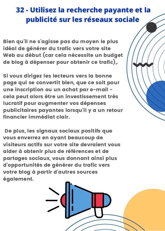 Bien qu'il ne s'agisse pas du moyen le plus
idéal de générer du trafic vers votre site
Web au début (car cela nécessite un budget
de blog à dépenser pour obtenir ce trafic),.
Si vous dirigez les lecteurs vers la bonne
page qui se convertit bien, que ce soit pour
une inscription ou un achat par e-mail -
cela peut alors être un investissement très
lucratif pour augmenter vos dépenses
publicitaires payantes lorsqu'il y a un retour
financier immédiat clair.
De plus, les signaux sociaux positifs que
vous enverrez en ayant beaucoup de
visiteurs actifs sur votre site devraient vous
aider à obtenir plus de références et de
partages sociaux, vous donnant ainsi plus
d'opportunités de générer du trafic vers
votre blog à partir d'autres sources
également.
32 - Utilisez la recherche payante et la
publicité sur les réseaux sociale
 