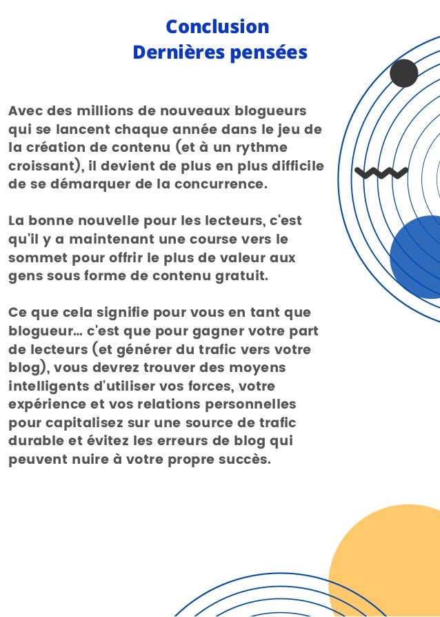 Avec des millions de nouveaux blogueurs
qui se lancent chaque année dans le jeu de
la création de contenu (et à un rythme
croissant), il devient de plus en plus difficile
de se démarquer de la concurrence.
La bonne nouvelle pour les lecteurs, c'est
qu'il y a maintenant une course vers le
sommet pour offrir le plus de valeur aux
gens sous forme de contenu gratuit.
Ce que cela signifie pour vous en tant que
blogueur… c'est que pour gagner votre part
de lecteurs (et générer du trafic vers votre
blog), vous devrez trouver des moyens
intelligents d'utiliser vos forces, votre
expérience et vos relations personnelles
pour capitalisez sur une source de trafic
durable et évitez les erreurs de blog qui
peuvent nuire à votre propre succès.
Conclusion
Dernières pensées
 