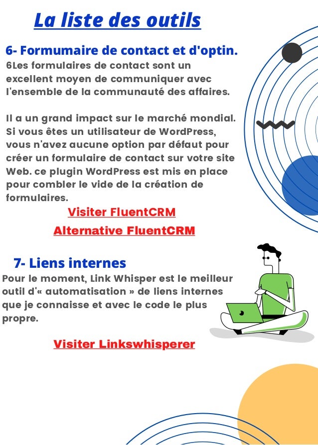 La liste des outils
6- Formumaire de contact et d'optin.


6Les formulaires de contact sont un
excellent moyen de communiquer avec
l'ensemble de la communauté des affaires.
Il a un grand impact sur le marché mondial.
Si vous êtes un utilisateur de WordPress,
vous n'avez aucune option par défaut pour
créer un formulaire de contact sur votre site
Web. ce plugin WordPress est mis en place
pour combler le vide de la création de
formulaires.
Visiter FluentCRM
7- Liens internes
Pour le moment, Link Whisper est le meilleur
outil d'« automatisation » de liens internes
que je connaisse et avec le code le plus
propre.
Visiter Linkswhisperer
Alternative FluentCRM
 