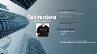 Redirections
Mémo essentiel
Syntaxe de Redirection
Drapeau de réécriture :
Outils de test
RedirectPermanent /old /new
RewriteRule ^old$ /new [L,R=301,NC,QSD]
Redirect gone /old.html
https://htaccess.madewithlove.be/
https://regex101.com/
QSD : Query String discard
NC: No Case
L: Limit
Hack désindexation
RewriteRule ^(.*)spam(.*)$ - [G,NC,E=DESINDEX]
Header always set X-Robots-Tag "noindex, follow" env=DESINDEX
 