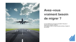 Avez–vous
vraiment besoin
de migrer ?
La non-maîtrise d’un cms par le consultant n’est pas un
argument de migration suffisant !
Une migration induit un risque de perte de temps, d’argent et
de données.
 