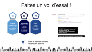 Faites un vol d’essai !
01
Mettre en place
une preprod
pour tester la
migration
Preprod
02
Vérifier qu’elle
n’est pas
indexable
(protégée par
un .htaccess
/ .htpasswd
Non indéxée
03
Crawls,
Tir de Perf,
Sémantique,
Maillage
Tester
AuthType Basic
AuthName "Accès privé héhéhé m24"
AuthBasicProvider file
AuthUserFile "/directory/.htpasswd"
Require valid-user
preprod:$apr1$8rp3wnha$M5J0Yw7bUIOdvUcQkljei1
Eviter le duplicate content
Tester avant de livrer
 