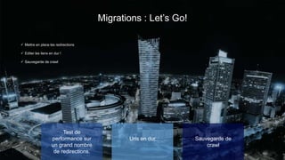 Migrations : Let’s Go!
Test de
performance sur
un grand nombre
de redirections.
✓ Mettre en place les redirections
✓ Editer les liens en dur !
✓ Sauvegarde de crawl
Urls en dur Sauvegarde de
crawl
 