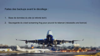Faites des backups avant le décollage :
1. Base de données du site (si refonte tech)
2. Sauvegarde du crawl screaming frog pour pouvoir le relancer (nécessite une licence)
 