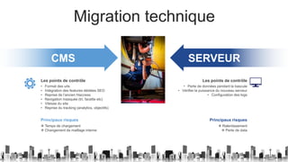 Migration technique
CMS
• Format des urls
• Intégration des features dédiées SEO
• Reprise de l’ancien htaccess
• Navigation masquée (tri, facette etc)
• Vitesse du site
• Reprise du tracking (analytics, objectifs)
Les points de contrôle
❖ Temps de chargement
❖ Changement de maillage interne
Principaux risques
SERVEUR
• Perte de données pendant la bascule
• Vérifier la puissance du nouveau serveur
• Configuration des logs
Les points de contrôle
❖ Ralentissement
❖ Perte de data
Principaux risques
 
