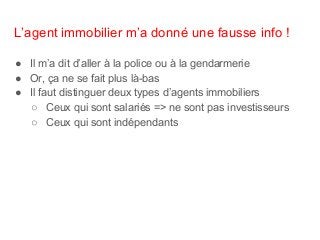 L’agent immobilier m’a donné une fausse info !
● Il m’a dit d’aller à la police ou à la gendarmerie
● Or, ça ne se fait plus là-bas
● Il faut distinguer deux types d’agents immobiliers
○ Ceux qui sont salariés => ne sont pas investisseurs
○ Ceux qui sont indépendants
 