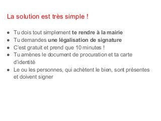 La solution est très simple !
● Tu dois tout simplement te rendre à la mairie
● Tu demandes une légalisation de signature
● C’est gratuit et prend que 10 minutes !
● Tu amènes le document de procuration et ta carte
d’identité
● Le ou les personnes, qui achètent le bien, sont présentes
et doivent signer
 