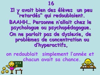 16 Il y avait bien des élèves  un peu “retardés“ qui redoublaient.  BAAHH… Personne n‘allait chez le psychologue ou psychopédagogue.  On ne parlait pas de dyslexie, de problèmes de concentration ou d‘hyperactifs,  on redoublait  simplement l‘année et chacun avait sa chance. 