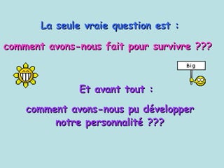 La seule vraie question est :   comment avons-nous fait pour survivre ???   Et avant tout : comment avons-nous pu développer  notre personnalité ???  