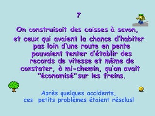 7 On construisait des caisses à savon,  et ceux qui avaient la chance d‘habiter pas loin d‘une route en pente pouvaient tenter d‘établir des records de vitesse et même de constater, à mi-chemin, qu‘on avait  "économisé"   sur les freins. Après quelques accidents, ces  petits problèmes étaient résolus! 