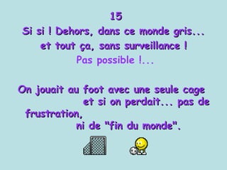 15 Si si ! Dehors, dans ce monde gris...  et tout ça, sans surveillance !  Pas possible !... On jouait au foot avec une seule cage  et si on perdait... pas de frustration,  ni de "fin du monde". 